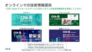 34
オンラインでの技術情報提供
• Qlik Japanプリセールスチームではオンラインの技術情報提供を推進しています。
セミナー トレーニング
LT形式のTips共有 技術イベント
TECH PLAYのQlikコミュニティサイト:
https://techplay.jp/community/qlik
Tech Playのグループをフォローいただくと、イベント情報が届
 