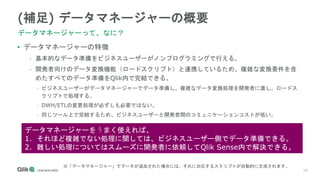 10
(補足) データマネージャーの概要
データマネージャーって、なに？
• データマネージャーの特徴
- 基本的なデータ準備をビジネスユーザーがノンプログラミングで行える。
- 開発者向けのデータ変換機能（ロードスクリプト）と連携しているため、複雑な変換要件を含
めたすべてのデータ準備をQlik内で完結できる。
• ビジネスユーザーがデータマネージャーでデータ準備し、複雑なデータ変換処理を開発者に渡し、ロードス
クリプトで処理する。
• DWH/ETLの変更処理が必ずしも必要ではない。
• 同じツール上で完結するため、ビジネスユーザーと開発者間のコミュニケーションコストが低い。
データマネージャーをうまく使えれば、
1. それほど複雑でない処理に関しては、ビジネスユーザー側でデータ準備できる。
2. 難しい処理についてはスムーズに開発者に依頼してQlik Sense内で解決できる。
※「データマネージャー」でデータが追加された場合には、それに対応するスクリプトが自動的に生成されます。
 
