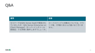 15
15
Q&A
質問 回答
セミナーではQlik Sense SaaSで解説され
ていましたが、Qlik Sense Enterprise on
Client Managed（サーバーインストール
版製品）でも同様に動作しますでしょうか。
ロードスクリプトの構文については、クラ
ウド版、CM版にほとんど違いはございま
せん。
 