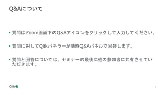 3
Q&Aについて
• 質問はZoom画面下のQ&Aアイコンをクリックして入力してください。
• 質問に対してQlikパネラーが随時Q&Aパネルで回答します。
• 質問と回答については、セミナーの最後に他の参加者に共有させてい
ただきます。
 