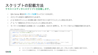 9
9
9
9
9
9
スクリプトの記載方法
テキストエディタにスクリプトを記載します。
• Qlik Sense 構文のキーワードは青でハイライトされます。
• スクリプトの各行に番号が付けられます。
• // (2 本のスラッシュ) の右側に続く行のテキストはすべてコメントと見なされます。
• /* と */ で囲まれたテキストもコメントと見なされます。
• キーワードの内側または末尾にカーソルを置き、Ctrl+H を押すと、キーワードのヘルプ画面が表示されます。
 ロード スクリプトに変更を加えると、その変更結果を自動的に保存します。CTRL+S を押して強制的に保存できます。
 スクリプトを保存すると、アプリ全体が保存されますが、データは自動的にはリロードされません。
＜サンプルスクリプト＞
 