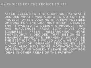 M Y C H O I C ES FO R T H E P ROJ EC T S O FA R
AFTER SELECTING THE GRAPHICS PATHWAY I
DECIDED WHAT I WAS GOING TO DO FOR THE
PROJECT. AFTER LOOKING AT A FEW POSSIBLE
OPTIONS FOR THE GRAPHICS BRIEF I DECIDED
THAT I WANTED TO DESIGN A PRODUCT THAT
HAS INFLUENCES FROM BOTH KILVE AND
SOMERSET. AFTER RESEARCHING MORE
THOROUGHLY I DECIDED THAT DESIGNING A
SHAMPOO PRODUCT’S BRANDING WOULD BE
THE BEST IDEA. THIS WOULD ALLOW ME TO USE
A VARIETY OF GRAPHIC TECHNIQUES BUT
WOULD ALSO HAVE SOME MOTIVATION WHEN
DESIGNING AND WOULDN’T LEAVE ME LOST FOR
IDEAS IN OTHER AREAS OF THE PATHWAY
 