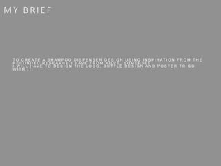 M Y B R I E F
T O C R E A T E A S H A M P O O D I S P E N S E R D E S I G N U S I N G I N S P I R A T I O N F R O M T H E
R E C O R D E D R E S E A R C H I H A V E F R O M K I L V E , S O M E R S E T.
I W I L L H A V E T O D E S I G N T H E L O G O , B O T T L E D E S I G N A N D P O S T E R T O G O
W I T H I T.
 