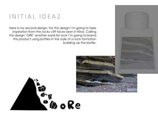 I N I T I A L I D EA 2
Here is my second design. For this design I’m going to take
inspiration from the rocky cliff faces seen in Kilve. Calling
this design ‘ORE’ another word for rock I’m going to brand
this product using bottles in the style of a rock formation
building up the bottle.
 