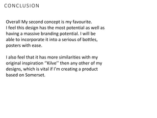 CONCLUSION
Overall My second concept is my favourite.
I feel this design has the most potential as well as
having a massive branding potential. I will be
able to incorporate it into a serious of bottles,
posters with ease.
I also feel that it has more similarities with my
original inspiration ‘’Kilve’’ then any other of my
designs, which is vital if I’m creating a product
based on Somerset.
 
