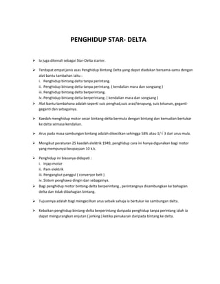 PENGHIDUP STAR- DELTA

 Ia juga dikenali sebagai Star-Delta starter.

 Terdapat empat jenis asas Penghidup Bintang Delta yang dapat diadakan bersama-sama dengan
  alat bantu tambahan iaitu :
  i. Penghidup bintang delta tanpa perintang.
  ii. Penghidup bintang delta tanpa perintang. ( kendalian mara dan songsang )
  iii. Penghidup bintang delta berperintang.
  iv. Penghidup bintang delta berperintang. ( kendalian mara dan songsang )
 Alat bantu tambahana adalah seperti suis penghad,suis aras/terapung, suis tekanan, geganti-
  geganti dan sebagainya.

 Kaedah menghidup motor secar bintang-delta bermula dengan bintang dan kemudian bertukar
  ke delta semasa kendalian.

 Arus pada masa sambungan bintang adalah dikecilkan sehingga 58% atau 1/√ 3 dari arus mula.

 Mengikut peraturan 25 kaedah elektrik 1949, penghidup cara ini hanya digunakan bagi motor
  yang mempunyai keupayaan 10 k.k.

 Penghidup ini biasanya didapati :
  i. Injap motor
  ii. Pam elektrik
  iii. Pengangkut panggul ( converyor belt )
  iv. Sistem penghawa dingin dan sebagainya.
 Bagi penghidup motor bintang-delta berperintang , perintangnya disambungkan ke bahagian
  delta dan tidak dibahagian bintang.

 Tujuannya adalah bagi mengecilkan arus sebaik sahaja ia bertukar ke sambungan delta.

 Kebaikan penghidup bintang-delta berperintang daripada penghidup tanpa perintang ialah ia
  dapat mengurangkan enjutan ( jerking ) ketika penukaran daripada bintang ke delta.
 