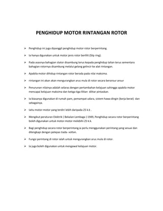 PENGHIDUP MOTOR RINTANGAN ROTOR

 Penghidup ini juga dipanggil penghidup motor rotor berperintang.

 Ia hanya digunakan untuk motor jenis rotor berlilit (Slip ring).

 Pada asasnya bahagian stator disambung terus kepada penghidup talian terus sementara
  bahagian rotornya disambung melalui gelang gelincir ke alat rintangan.

 Apabila motor dihidup rintangan rotor berada pada nilai maksima.

 rintangan ini akan akan mengurangkan arus mula di rotor secara beransur ansur

 Penurunan nilainya adalah selaras dengan pertambahan kelajuan sahingga apabila motor
  mencapai kelajuan maksima dan ketiga tiga lilitan dilitar pintaskan.

 Ia biasanya digunakan di rumah pam, pemampat udara, sistem hawa dingin (kerja berat) dan
  sebagainya.

 Iaitu motor-motor yang terdiri lebih daripada 25 k.k .

 Mengikut peraturan Elektrik ( Bekalan Lembaga ) 1949, Penghidup secara rotor berperintang
  boleh digunakan untuk motor-motor melebihi 25 k.k.

 Bagi penghidup secara rotor berperintang,ia perlu menggunakan perintang yang sesuai dan
  dilengkapi dengan pelepas tiada- voltan.

 Fungsi perintang di rotor ialah untuk mengurangkan arus mula di rotor.

 Ia juga boleh digunakan untuk mengawal kelajuan motor.
 