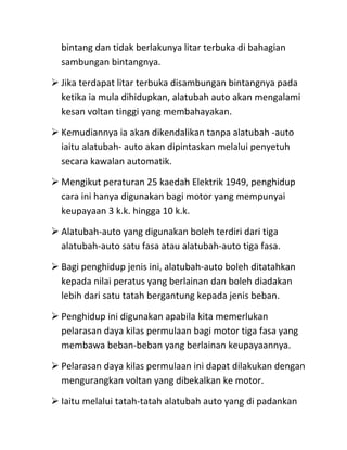 bintang dan tidak berlakunya litar terbuka di bahagian
  sambungan bintangnya.

 Jika terdapat litar terbuka disambungan bintangnya pada
  ketika ia mula dihidupkan, alatubah auto akan mengalami
  kesan voltan tinggi yang membahayakan.

 Kemudiannya ia akan dikendalikan tanpa alatubah -auto
  iaitu alatubah- auto akan dipintaskan melalui penyetuh
  secara kawalan automatik.

 Mengikut peraturan 25 kaedah Elektrik 1949, penghidup
  cara ini hanya digunakan bagi motor yang mempunyai
  keupayaan 3 k.k. hingga 10 k.k.

 Alatubah-auto yang digunakan boleh terdiri dari tiga
  alatubah-auto satu fasa atau alatubah-auto tiga fasa.

 Bagi penghidup jenis ini, alatubah-auto boleh ditatahkan
  kepada nilai peratus yang berlainan dan boleh diadakan
  lebih dari satu tatah bergantung kepada jenis beban.

 Penghidup ini digunakan apabila kita memerlukan
  pelarasan daya kilas permulaan bagi motor tiga fasa yang
  membawa beban-beban yang berlainan keupayaannya.

 Pelarasan daya kilas permulaan ini dapat dilakukan dengan
  mengurangkan voltan yang dibekalkan ke motor.

 Iaitu melalui tatah-tatah alatubah auto yang di padankan
 