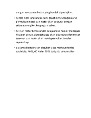 dengan keupayaan beban yang hendak dipusingkan.

 Secara tidak langsung cara ini dapat mengurangkan arus
  permulaan motor dan motor akan berputar dengan
  selamat mengikut keupayaan beban.

 Setelah motor berputar dan kelajuannya hampir mencapai
  kelajuan penuh, alatubah auto akan diputuskan dari motor
  tersebut dan motor akan mendapat voltan bekalan
  sepenuhnya

 Biasanya belitan tatah alatubah-auto mempunyai tiga
  tatah iaitu 40 %, 60 % dan 75 % daripada voltan talian
 