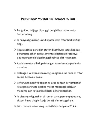 PENGHIDUP MOTOR RINTANGAN ROTOR


 Penghidup ini juga dipanggil penghidup motor rotor
  berperintang.

 Ia hanya digunakan untuk motor jenis rotor berlilit (Slip
  ring).

 Pada asasnya bahagian stator disambung terus kepada
  penghidup talian terus sementara bahagian rotornya
  disambung melalui gelang gelincir ke alat rintangan.

 Apabila motor dihidup rintangan rotor berada pada nilai
  maksima.

 rintangan ini akan akan mengurangkan arus mula di rotor
  secara beransur ansur

 Penurunan nilainya adalah selaras dengan pertambahan
  kelajuan sahingga apabila motor mencapai kelajuan
  maksima dan ketiga tiga lilitan dilitar pintaskan.

 Ia biasanya digunakan di rumah pam, pemampat udara,
  sistem hawa dingin (kerja berat) dan sebagainya.

 Iaitu motor-motor yang terdiri lebih daripada 25 k.k .
 