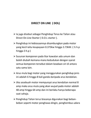DIRECT ON LINE ( DOL)


 Ia juga disebut sebagai Penghidup Terus ke Talian atau
  Direct On Line Starter ( D.O.L starter ).

 Penghidup ini kebiasaannya disambungkan pada motor
  yang kecil iaitu keupayaan 0.373kw hingga 3.73kW. ( ½ h.p
  hingga 3 h.p )

 Susunan komponen pada litar kawalan ada umum dan
  boleh diubah kemana-mana kedudukan dengan syarat
  semua komponen tersebut dalam keadaan siri di antara
  satu sama lain.

 Arus mula bagi motor yang menggunakan penghidup jenis
  ini adalah 6 hingga 8 kali ganda daripada arus kendalian.

 Jika sesebuah motor mempunyai arus kendalian normal 8
  amp maka arus mula yang akan wujud pada motor adalah
  48 amp hingga 64 amp dan ini berlaku hanya beberapa
  saat sahaja.

 Penghidup Talian terus biasanya digunakan bagi beban-
  beban seperti motor penghawa dingin, penghembus udara
 