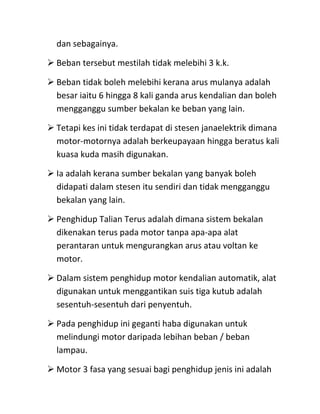 dan sebagainya.

 Beban tersebut mestilah tidak melebihi 3 k.k.

 Beban tidak boleh melebihi kerana arus mulanya adalah
  besar iaitu 6 hingga 8 kali ganda arus kendalian dan boleh
  mengganggu sumber bekalan ke beban yang lain.

 Tetapi kes ini tidak terdapat di stesen janaelektrik dimana
  motor-motornya adalah berkeupayaan hingga beratus kali
  kuasa kuda masih digunakan.

 Ia adalah kerana sumber bekalan yang banyak boleh
  didapati dalam stesen itu sendiri dan tidak mengganggu
  bekalan yang lain.

 Penghidup Talian Terus adalah dimana sistem bekalan
  dikenakan terus pada motor tanpa apa-apa alat
  perantaran untuk mengurangkan arus atau voltan ke
  motor.

 Dalam sistem penghidup motor kendalian automatik, alat
  digunakan untuk menggantikan suis tiga kutub adalah
  sesentuh-sesentuh dari penyentuh.

 Pada penghidup ini geganti haba digunakan untuk
  melindungi motor daripada lebihan beban / beban
  lampau.

 Motor 3 fasa yang sesuai bagi penghidup jenis ini adalah
 