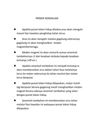 PRINSIP KENDALIAN



    Apabila punat tekan hidup ditekan,arus akan mengalir
 masuk litar kawalan penghidup talian terus.

    Arus ini akan mengalir melalui gegelung seterusnya
 gegelung ini akan menghasilkan medan
 magnet/bertenaga.

     Medan magnet ini akan menarik semua sesentuh
 tambahannya c1 dari keadaan terbuka kepada keadaan
 tertutup.( off-on )

     Apabila sesentuh tambahan ini menjadi tertutup ia
 akan membenarkan arus dalam talian fasa melaluinya
 terus ke motor seterusnya ke talian neutral dan motor
 terus berputar.

      Apabila punat tekan hidup dilepaskan, motor masih
 lagi berputar kerana gegelung masih menghasilkan medan
 magnet kerana adanya sesentuh tambahan yang selari
 dengan punat tekan hidup.

     Sesentuh tambahan ini membenarkan arus talian
 melalui litar kawalan ini walaupun punat tekan hidup
 dilepaskan.
 