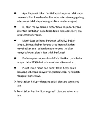       Apabila punat tekan henti dilepaskan,arus tidak dapat
  memasuki litar kawalan dan litar utama terutama gegelung
  seterusnya tidak dapat menghasilkan medan magnet.

       Ini akan menyebabkan motor tidak berputar kerana
  sesentuh tambahan pada talian telah menjadi seperti asal
  iaitu sentiasa terbuka.

     Motor juga berhenti berputar sekiranya beban
  lampau.Semasa beban lampau arus meningkat dan
  meyebabkan suis beban lampau terbuka .Ini akan
  menyebabkan seluruh litar tidak berfungsi.

     Kadaran peratus arus hendaklah disetkan pada beban
  lampau iaitu 125% daripada arus kendalian motor.

      Punat tekan hidup dan punat tekan henti boleh
  dipasang seberapa banyak yang boleh tetapi hendaklah
  mengikut konsepnya.

 Punat tekan hidup – dipasang selari diantara satu sama
  lain.

 Punat tekan henti – dipasang sesiri diantara satu sama
  lain.
 