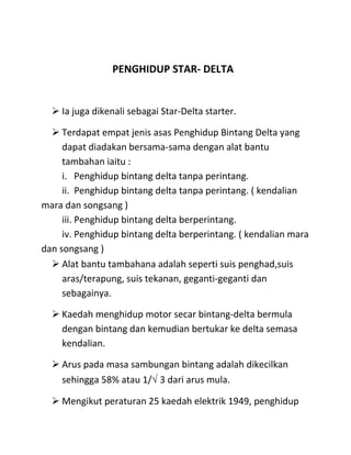 PENGHIDUP STAR- DELTA


   Ia juga dikenali sebagai Star-Delta starter.

   Terdapat empat jenis asas Penghidup Bintang Delta yang
     dapat diadakan bersama-sama dengan alat bantu
     tambahan iaitu :
     i. Penghidup bintang delta tanpa perintang.
     ii. Penghidup bintang delta tanpa perintang. ( kendalian
mara dan songsang )
     iii. Penghidup bintang delta berperintang.
     iv. Penghidup bintang delta berperintang. ( kendalian mara
dan songsang )
   Alat bantu tambahana adalah seperti suis penghad,suis
     aras/terapung, suis tekanan, geganti-geganti dan
     sebagainya.

   Kaedah menghidup motor secar bintang-delta bermula
    dengan bintang dan kemudian bertukar ke delta semasa
    kendalian.

   Arus pada masa sambungan bintang adalah dikecilkan
    sehingga 58% atau 1/√ 3 dari arus mula.

   Mengikut peraturan 25 kaedah elektrik 1949, penghidup
 