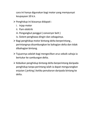 cara ini hanya digunakan bagi motor yang mempunyai
  keupayaan 10 k.k.

 Penghidup ini biasanya didapati :
  i. Injap motor
  ii. Pam elektrik
  iii. Pengangkut panggul ( converyor belt )
  iv. Sistem penghawa dingin dan sebagainya.
 Bagi penghidup motor bintang-delta berperintang ,
  perintangnya disambungkan ke bahagian delta dan tidak
  dibahagian bintang.

 Tujuannya adalah bagi mengecilkan arus sebaik sahaja ia
  bertukar ke sambungan delta.

 Kebaikan penghidup bintang-delta berperintang daripada
  penghidup tanpa perintang ialah ia dapat mengurangkan
  enjutan ( jerking ) ketika penukaran daripada bintang ke
  delta.
 