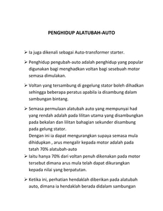 PENGHIDUP ALATUBAH-AUTO


 Ia juga dikenali sebagai Auto-transformer starter.

 Penghidup pengubah-auto adalah penghidup yang popular
  digunakan bagi menghadkan voltan bagi sesebuah motor
  semasa dimulakan.

 Voltan yang tersambung di gegelung stator boleh dihadkan
  sehingga beberapa peratus apabila ia disambung dalam
  sambungan bintang.

 Semasa permulaan alatubah auto yang mempunyai had
  yang rendah adalah pada lilitan utama yang disambungkan
  pada bekalan dan lilitan bahagian sekunder disambung
  pada gelung stator.
  Dengan ini ia dapat mengurangkan supaya semasa mula
  dihidupkan , arus mengalir kepada motor adalah pada
  tatah 70% alatubah-auto
 Iaitu hanya 70% dari voltan penuh dikenakan pada motor
  tersebut dimana arus mula telah dapat dikurangkan
  kepada nilai yang berpatutan.

 Ketika ini, perhatian hendaklah diberikan pada alatubah
  auto, dimana ia hendaklah berada didalam sambungan
 
