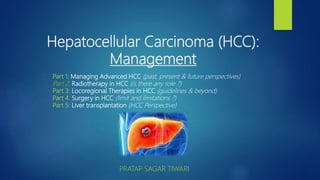 Hepatocellular Carcinoma (HCC):
Management
PRATAP SAGAR TIWARI
Part 1: Managing Advanced HCC (past, present & future perspectives)
Part 2: Radiotherapy in HCC (is there any role ?)
Part 3: Locoregional Therapies in HCC (guidelines & beyond)
Part 4: Surgery in HCC (limit and limitations ?)
Part 5: Liver transplantation (HCC Perspective)
 