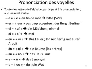 Prononciation des voyelles Toutes les lettres de l'alphabet participent à la prononciation, aucune n'est inutile. e = « e » en fin de mot    bitte (SVP)  er = « eur » pas trop accentué : der Berg ; Berliner ei = « aï »    ein Mädchen ; einmal ai = « aï »    Mai eu = « oï »    Das Feuer ; Ihr seid fertig mit eurer Arbeit äu =  « oï »    die Baüme (les arbres) au = « ao »    das Haus ; aus y = « u »    das Synonym u = « ou » = du ; die Wut 