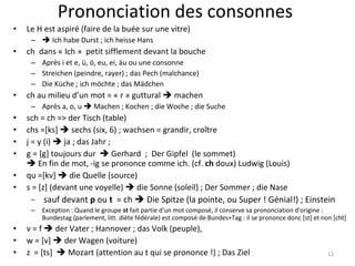 Prononciation des consonnes Le H est aspiré (faire de la buée sur une vitre)     Ich habe Durst ; ich heisse Hans ch  dans « Ich »  petit sifflement devant la bouche Après i et e, ü, ö, eu, ei, äu ou une consonne Streichen (peindre, rayer) ; das Pech (malchance) Die Küche ; ich möchte ; das Mädchen ch au milieu d’un mot = « r » guttural    machen Après a, o, u    Machen ; Kochen ; die Woche ; die Suche sch = ch => der Tisch (table) chs =[ks]    sechs (six, 6) ; wachsen = grandir, croître j = y (i)    ja ; das Jahr ;  g = [g] toujours dur    Gerhard  ;  Der Gipfel  (le sommet)   En fin de mot, -ig se prononce comme ich. (cf.  ch  doux) Ludwig (Louis)  qu =[kv]    die Quelle (source)  s = [z] (devant une voyelle)    die Sonne (soleil) ; Der Sommer ; die Nase sauf devant  p  ou  t   = ch    Die Spitze (la pointe, ou Super ! Génial!) ; Einstein Exception : Quand le groupe  st  fait partie d'un mot composé, il conserve sa prononciation d'origine : Bundestag (parlement, litt. diète fédérale) est composé de Bundes+Tag : il se prononce donc [st] et non [cht]  v = f    der Vater ; Hannover ; das Volk (peuple),  w = [v]    der Wagen (voiture) z  = [ts]    Mozart (attention au t qui se prononce !) ; Das Ziel 
