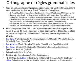 Orthographe et règles grammaticales Tous les noms, qu'ils soient propres ou communs, s'écrivent systématiquement avec une initiale masjuscule, même à l’intérieur d’une phrase.  Tokio Hotel  ist eine deutsche Band aus dem Raum Magdeburg. Mit bisher je vier Nummer-eins-Singles in Deutschland und Österreich sowie über fünf Millionen verkauften Tonträgern gehört sie im deutschsprachigen Raum zu den kommerziell erfolgreichsten Bands der letzten Jahre. Die Plattenfirma Universal Music vermarktet die Band seit 2007 in weiten Teilen Europas, seit 2008 auch in Nord- und Südamerika. Anfang Oktober 2009 soll mit dem dritten Studio-Album „Humanoid“ erstmals ein Album der Band weltweit zur gleichen Zeit veröffentlicht werden. Pour bien parler allemand, il faut nom seulement connaître le genre des noms (il y en a 3), mais également le cas à appliquer qui dépend de la place du mot dans la phrase : cela revient à faire une analyse logique de la phrase. Der Kasus  (Fall) : (Beispiele) Nominativ (Wer-Fall), Akkusativ (Wen-Fall), Genitiv (Wes-Fall), Dativ (Wem-Fall) Der Numerus  (Zahl) : (Beispiele) Singular (Einzahl) und Plural (Mehrzahl) Das Genus  (Geschlecht) : (Beispiele) Maskulinum (männlich), Femininum (weiblich), Neutrum (sächlich) Beispielsweise ist in dem Satz: Die Frau gibt ihrem Bruder den Hut ihres Mannes.      Die Frau  das  Subjekt  (= Ergänzung im Nominativ),  ihrem Bruder  das Dativ objekt  (= Ergänzung im Dativ),  den Hut  das Akkusativobjekt (= Ergänzung im Akkusativ) und  ihres Mannes  das Genitivattribut. 