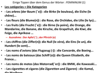 Einige Tippen über dem Genus der Wörter : FEMININUM (1) Les catégories = Die Kategorien - Les arbres (der Baum (¨e)) : die Birke (le bouleau), die Eiche (le chêne)... - Les fleurs (die Blume(n)) : die Rose, die Orchidee, die Lilie (le lys)... - Les fruits (die Frucht (¨e)) : die Birne (la poire), die Orange, die Mandarine, die Banane, die Kirsche, die Grapefruit, die Kiwi, die Feige, die Aprikose … Ausnahme : Der Apfel (¨) ; der Pfirsich (e) - Les chiffres (die Ziffer(n)): die Null (le zéro), die Eins (le un), die Hundert (le cent)... - Les noms d'avions (das Flugzeug (-)) : die Concorde, die Boeing... - Les noms de bateaux (das Schiff (e)): die Queen Elisabeth, die France... - Les noms de motos (das Motorrad(¨er)) : die BMW, die Kawasaki... - Les cigarettes et cigares (die Zigaretten und Zigaren) : die Kamel, die Marlboro... 