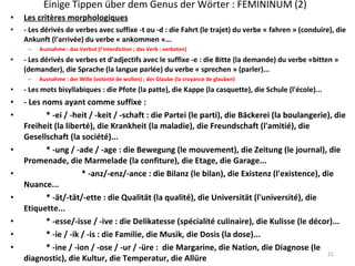 Einige Tippen über dem Genus der Wörter : FEMININUM (2) Les critères morphologiques - Les dérivés de verbes avec suffixe -t ou -d : die Fahrt (le trajet) du verbe « fahren » (conduire), die Ankunft (l'arrivée) du verbe « ankommen »... Ausnahme : das Verbot (l’interdiction ; das Verb : verboten) - Les dérivés de verbes et d'adjectifs avec le suffixe -e : die Bitte (la demande) du verbe «bitten » (demander), die Sprache (la langue parlée) du verbe « sprechen » (parler)... Ausnahme : der Wille (volonté de wollen) ; der Glaube (la croyance de glauben) - Les mots bisyllabiques : die Pfote (la patte), die Kappe (la casquette), die Schule (l'école)... - Les noms ayant comme suffixe : * -ei / -heit / -keit / -schaft : die Partei (le parti), die Bäckerei (la boulangerie), die Freiheit (la liberté), die Krankheit (la maladie), die Freundschaft (l'amitié), die Gesellschaft (la société)... * -ung / -ade / -age : die Bewegung (le mouvement), die Zeitung (le journal), die Promenade, die Marmelade (la confiture), die Etage, die Garage... * -anz/-enz/-ance : die Bilanz (le bilan), die Existenz (l'existence), die Nuance... * -ät/-tät/-ette : die Qualität (la qualité), die Universität (l'université), die Etiquette... * -esse/-isse / -ive : die Delikatesse (spécialité culinaire), die Kulisse (le décor)... * -ie / -ik / -is : die Familie, die Musik, die Dosis (la dose)... * -ine / -ion / -ose / -ur / -üre :  die Margarine, die Nation, die Diagnose (le diagnostic), die Kultur, die Temperatur, die Allüre  