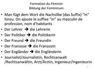 Formation du Féminin Bildung der Femininum Man fügt dem Wort die Nachsilbe (das Suffix) “in” hinzu. On ajoute le suffixe “in” au masculin de profession, nom d’habitants Der Lehrer    die Lehrerin Der Politiker    die Politikerin Der Freund    die Freundin Der Franzose    die Franzosin Der Engländer    die Engländerin Journalist/Journalistin, Rechtsanwalt /Rechtsanwältin, Arzt/Ärztin, Ingenieur/Ingenieurin 