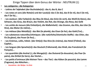 Einige Tippen über dem Genus der Wörter : NEUTRUM (1) Les catégories : die Kategorien - Lettres de l'alphabet (der Buchstabe(n)) : das A, das B, das C - Les notes et sons (die Note(n) und der Laut(e)): das C (le do), das D (le ré), das E (le mi), das F (le fa)... - Les couleurs  (die Farbe(n)): das Blau (le bleu), das Grün (le vert), das Weiß (le blanc), das Schwarz, das Grau, das Braun, das Violett, das Rot, das Orange, das Rosa, das Gelb - Les unités de mesure (die Einheit(en), die Maßeinheit) : das Gramm, das Kilo, das Liter (le litre), das Meter (le mètre)... - Les métaux (das Metall(e)) : das Blei (le plomb), das Eisen (le fer), das Gold (l'or)... - Les substances naturelles/chimiques  (die natürliche/chemische Stoffe) : das Chlor, das Eis (la glace), das Feuer (le feu)... - Les Cinémas, cafés, hôtels  (der Ort(e)): Das Kino (le cinéma), das Hotel (l'hôtel), das Capitol... - Les langues (die Sprache(n)): das Deutsch (l'allemand), das Hindi, das Französisch (le français)... - Les quantités (die Anzhal (-), die Menge(n)) : das Dutzend (la douzaine), das Paar (la paire), das Drittel (le tiers), das Viertel... - Les petits d'animaux (die kleinen Tiere – das Tier) : das Küken (le poussin), das Lamm (l'agneau), das Kätzchen... Ausnahme : der Welpe : le chiot 