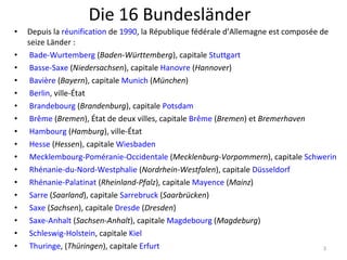 Die 16 Bundesländer Depuis la  réunification  de  1990 , la République fédérale d’Allemagne est composée de seize Länder :   Bade-Wurtemberg  ( Baden-Württemberg ), capitale  Stuttgart     Basse-Saxe  ( Niedersachsen ), capitale  Hanovre  ( Hannover )    Bavière  ( Bayern ), capitale  Munich  ( München )    Berlin , ville-État    Brandebourg  ( Brandenburg ), capitale  Potsdam     Brême  ( Bremen ), État de deux villes, capitale  Brême  ( Bremen ) et  Bremerhaven     Hambourg  ( Hamburg ), ville-État    Hesse  ( Hessen ), capitale  Wiesbaden     Mecklembourg-Poméranie-Occidentale  ( Mecklenburg-Vorpommern ), capitale  Schwerin     Rhénanie-du-Nord-Westphalie  ( Nordrhein-Westfalen ), capitale  Düsseldorf     Rhénanie-Palatinat  ( Rheinland-Pfalz ), capitale  Mayence  ( Mainz )    Sarre  ( Saarland ), capitale  Sarrebruck  ( Saarbrücken )    Saxe  ( Sachsen ), capitale  Dresde  ( Dresden )    Saxe-Anhalt  ( Sachsen-Anhalt ), capitale  Magdebourg  ( Magdeburg )    Schleswig-Holstein , capitale  Kiel     Thuringe , ( Thüringen ), capitale  Erfurt   