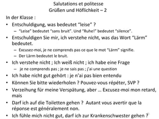 Salutations et politesse Grüßen und Höflichkeit – 2  In der Klasse : Entschuldigung, was bedeutet “leise” ? “ Leise” bedeutet “sans bruit”. Und “Ruhe!” bedeutet “silence”. Entschuldigen Sie mir, ich verstehe nicht, was das Wort “Lärm” bedeutet. Excusez-moi, je ne comprends pas ce que le mot “Lärm” signifie. Der Lärm bedeutet le bruit. Ich verstehe nicht ; Ich weiß nicht ; ich habe eine Frage je ne comprends pas ; je ne sais pas ; j’ai une question Ich habe nicht gut gehört : je n’ai pas bien entendu Können Sie bitte wiederholen ? Pouvez-vous répéter, SVP ? Verzeihung für meine Verspätung, aber … Excusez-moi mon retard, mais Darf ich auf die Toiletten gehen ?  Autant vous avertir que la réponse est généralement non. Ich fühle mich nicht gut, darf ich zur Krankenschwester gehen ? 