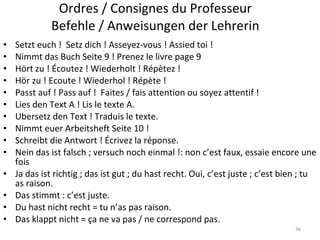 Ordres / Consignes du Professeur Befehle / Anweisungen der  Lehrerin Setzt euch !  Setz dich ! Asseyez-vous ! Assied toi !  Nimmt das Buch Seite 9 ! Prenez le livre page 9 Hört zu ! Écoutez ! Wiederholt ! Répètez ! Hör zu ! Ecoute ! Wiederhol ! Répète ! Passt auf ! Pass auf !  Faites / fais attention ou soyez attentif ! Lies den Text A ! Lis le texte A. Ubersetz den Text ! Traduis le texte. Nimmt euer Arbeitsheft Seite 10 ! Schreibt die Antwort ! Écrivez la réponse. Nein das ist falsch ; versuch noch einmal !: non c’est faux, essaie encore une fois Ja das ist richtig ; das ist gut ; du hast recht. Oui, c’est juste ; c’est bien ; tu as raison. Das stimmt : c’est juste. Du hast nicht recht = tu n’as pas raison. Das klappt nicht =  ça ne va pas / ne correspond pas. 