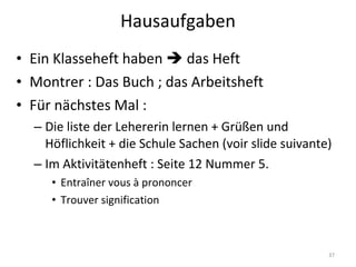 Hausaufgaben Ein Klasseheft haben    das Heft Montrer : Das Buch ; das Arbeitsheft Für nächstes Mal :  Die liste der Lehererin lernen + Grüßen und Höflichkeit + die Schule Sachen (voir slide suivante) Im Aktivitätenheft : Seite 12 Nummer 5. Entraîner vous à prononcer Trouver signification 