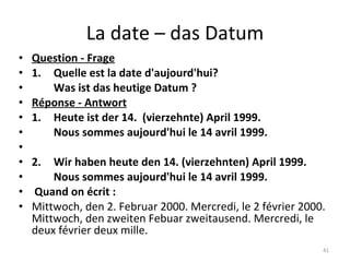 La date – das Datum Question - Frage 1. Quelle est la date d'aujourd'hui? Was ist das heutige Datum ? Réponse - Antwort 1. Heute ist der 14.  (vierzehnte) April 1999. Nous sommes aujourd'hui le 14 avril 1999.   2. Wir haben heute den 14. (vierzehnten) April 1999. Nous sommes aujourd'hui le 14 avril 1999.   Quand on écrit :  Mittwoch, den 2. Februar 2000. Mercredi, le 2 février 2000. Mittwoch, den zweiten Febuar zweitausend. Mercredi, le deux février deux mille. 