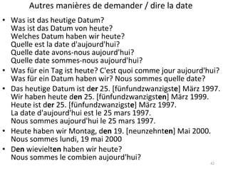 Autres manières de demander / dire la date Was ist das heutige Datum? Was ist das Datum von heute? Welches Datum haben wir heute? Quelle est la date d'aujourd'hui? Quelle date avons-nous aujourd'hui? Quelle date sommes-nous aujourd'hui? Was für ein Tag ist heute? C'est quoi comme jour aujourd'hui? Was für ein Datum haben wir? Nous sommes quelle date? Das heutige Datum ist d er  25. [fünfundzwanzigst e ] März 1997. Wir haben heute d en  25. [fünfundzwanzigst en ] März 1999. Heute ist d er  25. [fünfundzwanzigst e ] März 1997. La date d'aujourd'hui est le 25 mars 1997. Nous sommes aujourd'hui le 25 mars 1997. Heute haben wir Montag, d en  19. [neunzehnt en ] Mai 2000. Nous sommes lundi, 19 mai 2000 D en  wievielt en  haben wir heute? Nous sommes le combien aujourd'hui? 
