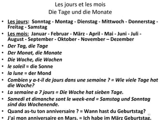 Les jours et les mois Die Tage und die Monate Les jours :  Sonntag - Montag - Dienstag - Mittwoch - Donnerstag - Freitag - Samstag Les mois:   Januar - Februar - März - April - Mai - Juni - Juli - August - September - Oktober - November – Dezember Der Tag, die Tage Der Monat, die Monate Die Woche, die Wochen le soleil  = die Sonne la lune  = der Mond Combien y a-t-il de jours dans une semaine ? = Wie viele Tage hat die Woche? La semaine a 7 jours =   Die Woche hat sieben Tage. Samedi et dimanche sont le week-end = Samstag und Sonntag sind das Wochenende.  Quand as-tu ton anniversaire ? = Wann hast du Geburtstag? J'ai mon anniversaire en Mars. = Ich habe im März Geburtstag. 