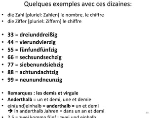 Quelques exemples avec ces dizaines: die Zahl [pluriel: Zahlen] le nombre, le chiffre die Ziffer [pluriel: Ziffern] le chiffre 33  =  dreiunddreißig 44  =  vierundvierzig 55  =  fünfundfünfzig 66  =  sechsundsechzig 77  =  siebenundsiebzig 88  =  achtundachtzig 99  =  neunundneunzig Remarques : les demis et virgule Anderthalb =  un et demi, une et demie ein(und)einhalb =  anderthalb =  un et demi   in anderthalb Jahren = dans un an et demi  2,5 = zwei komma fünf ; zwei und einhalb 