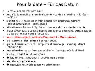 Pour la date – Für das Datum L'emploi des adjectifs ordinaux: Jusqu’à19: on utilise la terminaison -te ajoutée au nombre    ( fünfte  -  zwölfte )  à partir de 20: on utilise la terminaison -ste ajoutée au nombre  ( dreiundzwanzigste  - dreissigste ) Attention aux formes irrégulières:    erste  -  dritte  -  siebte  -  achte Il faut savoir aussi que les adjectifs ordinaux se déclinent.  Dans le cas de la date écrite, ils seront à l'accusatif. Jour , ( den + adjectif ordinal à l'accusatif ) + Mois + Année . ex:     Sonntag , den  dritten  Februar  2008 . qui peut aussi s'écrire plus simplement en abrégé:  Sonntag , den 3. Februar 2008 . Attention dans ce cas à ne pas oublier le . (point)  après le chiffre ! letzte, r, s  Adjektiv :  dernier(ère)     letzten Montag/Monat :  lundi/le mois dernier nächste, r, s, prochain, e    nächsten Mittwoch gehen wir schwimmen 
