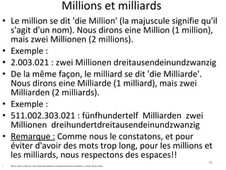 Millions et milliards Le million se dit 'die Million' (la majuscule signifie qu'il s'agit d'un nom). Nous dirons eine Million (1 million), mais zwei Millionen (2 millions). Exemple : 2.003.021 : zwei Millionen dreitausendeinundzwanzig De la même façon, le milliard se dit 'die Milliarde'. Nous dirons eine Milliarde (1 milliard), mais zwei Milliarden (2 milliards). Exemple : 511.002.303.021 : fünfhundertelf  Milliarden  zwei Millionen  dreihundertdreitausendeinundzwanzig Remarque :  Comme nous le constatons, et pour éviter d'avoir des mots trop long, pour les millions et les milliards, nous respectons des espaces!! NB pour  Math en allemand : http://www.allemandfacile.com/cgi2/myexam/liaison.php?liaison=_nombre_&order=alpha 