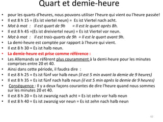 Quart et demie-heure pour les quarts d'heures, nous pouvons utiliser l'heure qui vient ou l'heure passée! Il est 8 h 15 = (Es ist viertel neun) =  Es ist Viertel nach acht. Mot à mot  : Il est quart de 9h  = Il est le quart après 8h. Il est 8 h 45 =(Es ist dreiviertel neun) = Es ist Viertel vor neun. Mot à mot  : Il est trois-quarts de 9h  = Il est le quart avant 9h. La demi-heure est comptée par rapport à l'heure qui vient.  Il est 8 h 30 = Es ist halb neun. La demie-heure est prise comme référence : Les Allemands se réfèrent  plus couramment  à la demi-heure pour les minutes comprises entre 20 et 40.  Ainsi dans cette période, il faudra dire  : Il est 8 h 25 = Es ist fünf vor halb neun  (il est 5 min avant la demie de 9 heures) Il est 8 h 35 = Es ist fünf nach halb neun  (il est 5 min après la demie de 9 heures)   Conséquence  : Il y a deux façons courantes de dire l'heure quand nous sommes sur les minutes 20 et 40. Il est 8 h 20 = Es ist zwanzig nach acht = Es ist zehn vor halb neun Il est 8 h 40 = Es ist zwanzig vor neun = Es ist zehn nach halb neun 