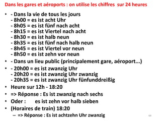 Dans les gares et aéroports : on utilise les chiffres  sur 24 heures -  Dans la vie de tous les jours - 8h00 = es ist acht Uhr - 8h05 = es ist fünf nach acht  - 8h15 = es ist Viertel nach acht - 8h30 = es ist halb neun - 8h35 = es ist fünf nach halb neun - 8h45 = es ist Viertel vor neun - 8h50 = es ist zehn vor neun - Dans un lieu public (principalement gare, aéroport...) - 20h00 = es ist zwanzig Uhr - 20h20 = es ist zwanzig Uhr zwanzig - 20h35 = es ist zwanzig Uhr fünfunddreißig Heure sur 12h - 18:20  => Réponse : Es ist zwanzig nach sechs Oder :  es ist zehn vor halb sieben (Horaires de train) 18:20  => Réponse : Es ist achtzehn Uhr zwanzig 