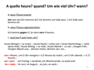 A quelle heure? quand? Um wie viel Uhr? wann? a-  pour l'heure exacte : Um  wie viel Uhr kommst du? Ich komme um halb zwei. / Um halb zwei komme ich. b-  pour l'heure approximative : Ich komme  gegen  4./ je viens  vers  4 heures. c-  quel jour? quel mois, etc? heute Morgen = ce matin  ; heute Nacht = cette nuit ; heute Nachmittag =  cette après-midi ; heute Mittag  = ce midi ; heute Abend =  ce soir ; morgen früh, morgen Abend usw... demain matin, demain soir, etc...  um + Heure :  um 5 Uhr morgens = à 5 heures du matin ; um 5 Uhr abends  = à 17 heures ;  am + jour  :  am Freitag = vendredi, am Wochenende, ce week-end im + mois  :  Im Juni, im August... en juin, en août... 