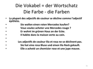 Die Vokabel = der Wortschatz Die Farbe - die Farben La plupart des adjectifs de couleur se décline comme l'adjectif épithète.                    Sie wollen einen roten Mercedes kaufen?                    Vous voulez acheter une Mercedes rouge ?                    Er wohnt im grünen Haus an der Ecke.                    Il habite dans la maison verte au coin.                                Les adjectifs de couleur lila et rosa ne se déclinent pas.                    Sie hat eine rosa Bluse und einen lila Rock gekauft.                    Elle a acheté un chemisier rose et une jupe mauve. 
