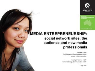 MEDIA ENTREPRENEURSHIP:
social network sites, the
audience and new media
professionals
Dr Janet Fulton
PhD (Media and Communication) (UoN)
Lecturer in Communication
Faculty of Science and IT
School of Design, Communication and IT
7 July 2016
 