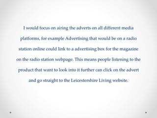 I would focus on airing the adverts on all different media 
platforms, for example Advertising that would be on a radio 
station online could link to a advertising box for the magazine 
on the radio station webpage. This means people listening to the 
product that want to look into it further can click on the advert 
and go straight to the Leicestershire Living website. 
 