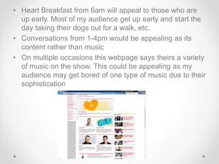 • Heart Breakfast from 6am will appeal to those who are 
up early. Most of my audience get up early and start the 
day taking their dogs out for a walk, etc. 
• Conversations from 1-4pm would be appealing as its 
content rather than music 
• On multiple occasions this webpage says theirs a variety 
of music on the show. This could be appealing as my 
audience may get bored of one type of music due to their 
sophistication 
 