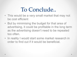 To Conclude.. 
• This would be a very small market that may not 
be cost efficient 
• But by minimising the budget for that area of 
advertising, it could be profitable in the long term 
as the advertising doesn’t need to be repeated 
too often. 
• In reality I would start some market research in 
order to find out if it would be beneficial. 
 