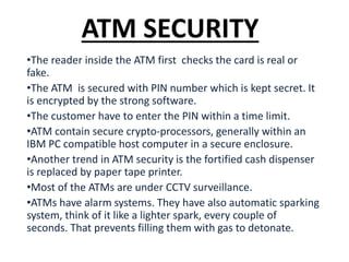 ATM SECURITY
•The reader inside the ATM first checks the card is real or
fake.
•The ATM is secured with PIN number which is kept secret. It
is encrypted by the strong software.
•The customer have to enter the PIN within a time limit.
•ATM contain secure crypto-processors, generally within an
IBM PC compatible host computer in a secure enclosure.
•Another trend in ATM security is the fortified cash dispenser
is replaced by paper tape printer.
•Most of the ATMs are under CCTV surveillance.
•ATMs have alarm systems. They have also automatic sparking
system, think of it like a lighter spark, every couple of
seconds. That prevents filling them with gas to detonate.
 