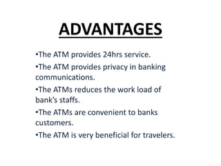 ADVANTAGES
•The ATM provides 24hrs service.
•The ATM provides privacy in banking
communications.
•The ATMs reduces the work load of
bank’s staffs.
•The ATMs are convenient to banks
customers.
•The ATM is very beneficial for travelers.
 