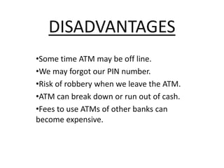 DISADVANTAGES
•Some time ATM may be off line.
•We may forgot our PIN number.
•Risk of robbery when we leave the ATM.
•ATM can break down or run out of cash.
•Fees to use ATMs of other banks can
become expensive.
 